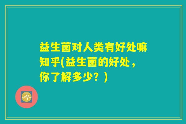 益生菌对人类有好处嘛知乎(益生菌的好处，你了解多少？)