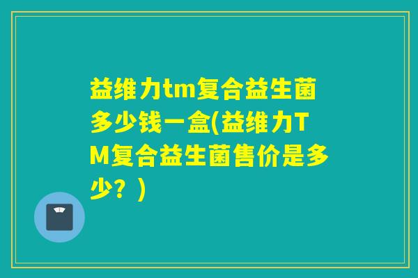 益维力tm复合益生菌多少钱一盒(益维力TM复合益生菌售价是多少？)