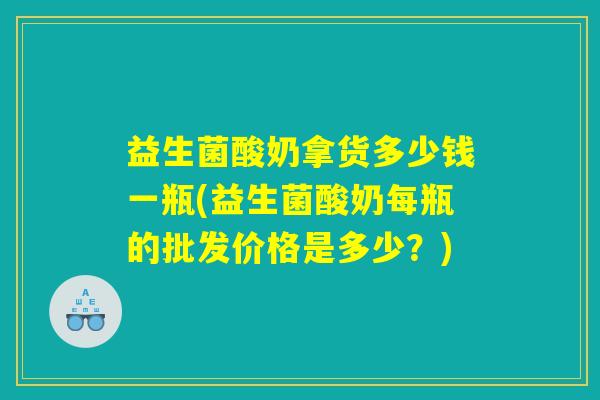 益生菌酸奶拿货多少钱一瓶(益生菌酸奶每瓶的批发价格是多少？)