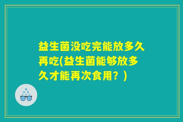 益生菌没吃完能放多久再吃(益生菌能够放多久才能再次食用？)