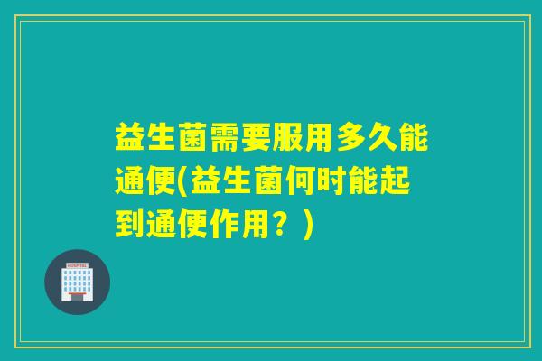 益生菌需要服用多久能通便(益生菌何时能起到通便作用?) 益生菌需要服用多久能通便(益生菌何时能起到通便作用?)