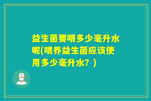 益生菌要喂多少毫升水呢(喂养益生菌应该使用多少毫升水？)