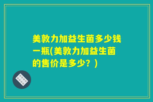 美敦力加益生菌多少钱一瓶(美敦力加益生菌的售价是多少?) 美敦力加益生菌多少钱一瓶(美敦力加益生菌的售价是多少?)