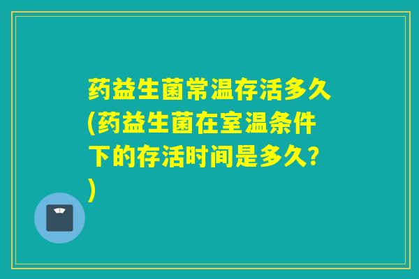 药益生菌常温存活多久(药益生菌在室温条件下的存活时间是多久？)