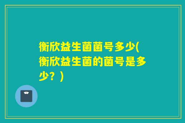 衡欣益生菌菌号多少(衡欣益生菌的菌号是多少？)