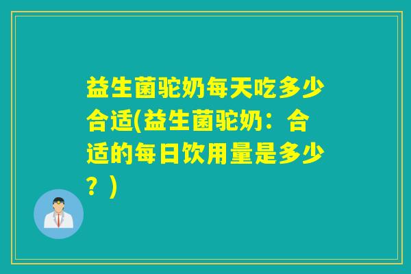 益生菌驼奶每天吃多少合适(益生菌驼奶：合适的每日饮用量是多少？)