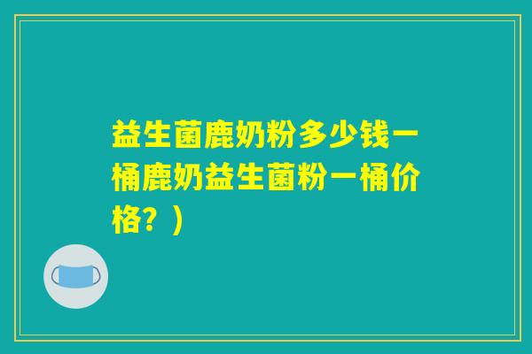益生菌鹿奶粉多少钱一桶鹿奶益生菌粉一桶价格？)