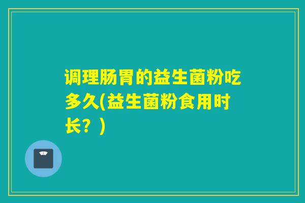 调理肠胃的益生菌粉吃多久(益生菌粉食用时长？)