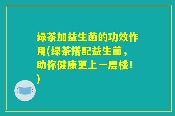 绿茶加益生菌的功效作用(绿茶搭配益生菌，助你健康更上一层楼！)