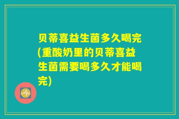 贝蒂喜益生菌多久喝完(重酸奶里的贝蒂喜益生菌需要喝多久才能喝完)