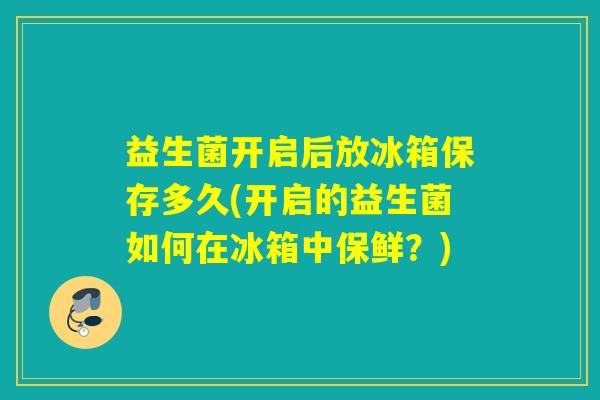 益生菌开启后放冰箱保存多久(开启的益生菌如何在冰箱中保鲜？)