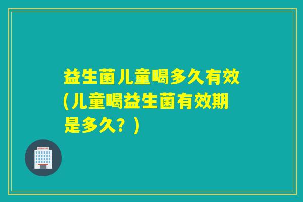 益生菌儿童喝多久有效(儿童喝益生菌有效期是多久？)