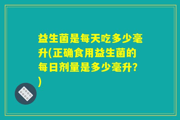 益生菌是每天吃多少毫升(正确食用益生菌的每日剂量是多少毫升？)