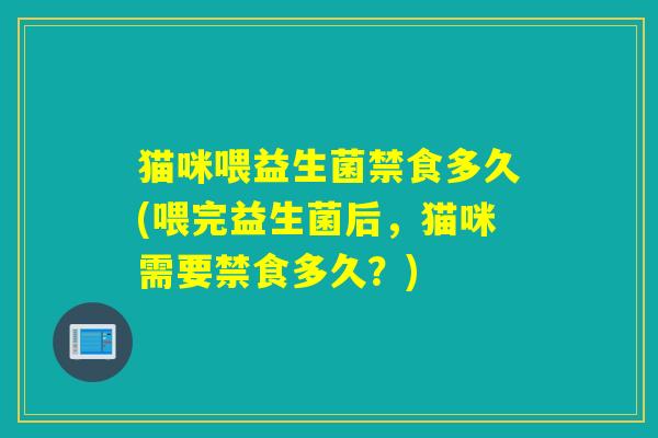 猫咪喂益生菌禁食多久(喂完益生菌后，猫咪需要禁食多久？)