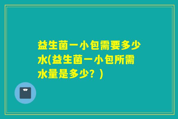益生菌一小包需要多少水(益生菌一小包所需水量是多少？)