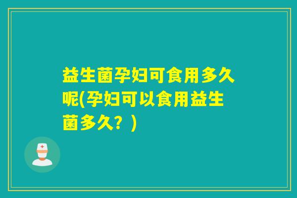 益生菌孕妇可食用多久呢(孕妇可以食用益生菌多久？)