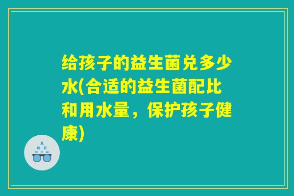 给孩子的益生菌兑多少水(合适的益生菌配比和用水量，保护孩子健康)