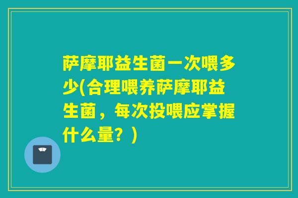 萨摩耶益生菌一次喂多少(合理喂养萨摩耶益生菌，每次投喂应掌握什么量？)
