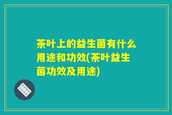 茶叶上的益生菌有什么用途和功效(茶叶益生菌功效及用途)