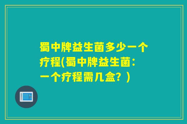 蜀中牌益生菌多少一个疗程(蜀中牌益生菌：一个疗程需几盒？)