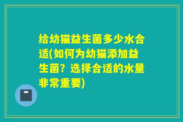 给幼猫益生菌多少水合适(如何为幼猫添加益生菌？选择合适的水量非常重要)