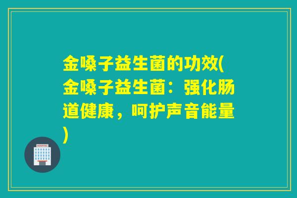 金嗓子益生菌的功效(金嗓子益生菌：强化肠道健康，呵护声音能量)