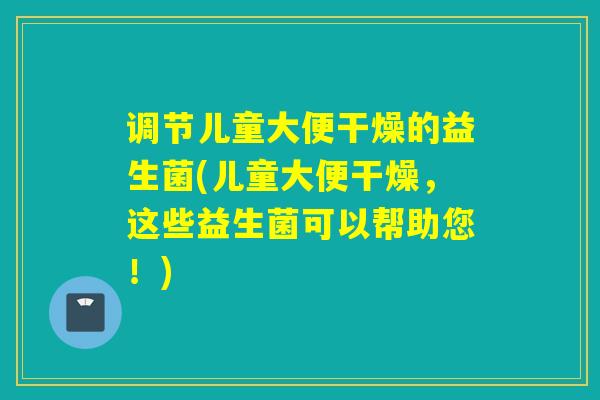 调节儿童大便干燥的益生菌(儿童大便干燥,这些益生菌可以帮助您!) 调节儿童大便干燥的益生菌(儿童大便干燥,这些益生菌可以帮助您!)