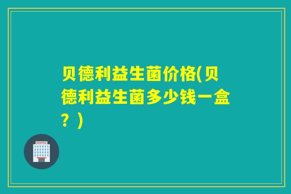 贝德利益生菌价格(贝德利益生菌多少钱一盒？)