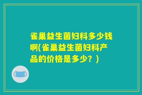 雀巢益生菌妇科多少钱啊(雀巢益生菌妇科产品的价格是多少？)