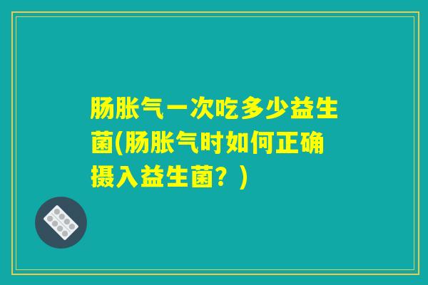 肠胀气一次吃多少益生菌(肠胀气时如何正确摄入益生菌？)
