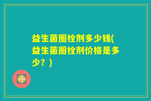 益生菌圈栓剂多少钱(益生菌圈栓剂价格是多少？)