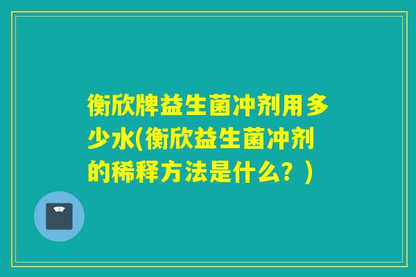 衡欣牌益生菌冲剂用多少水(衡欣益生菌冲剂的稀释方法是什么？)