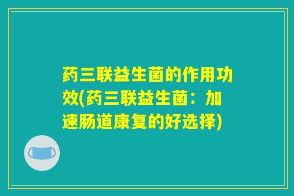 药三联益生菌的作用功效(药三联益生菌：加速肠道康复的好选择)