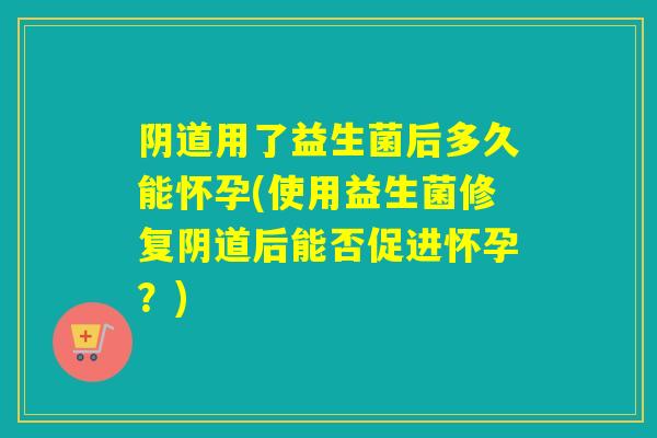 阴道用了益生菌后多久能怀孕(使用益生菌修复阴道后能否促进怀孕？)