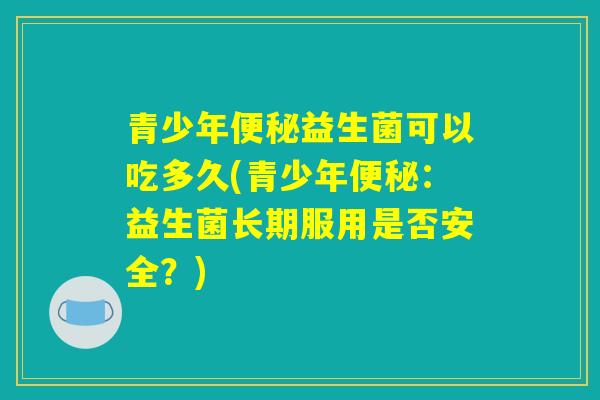 青少年便秘益生菌可以吃多久(青少年便秘：益生菌长期服用是否安全？)