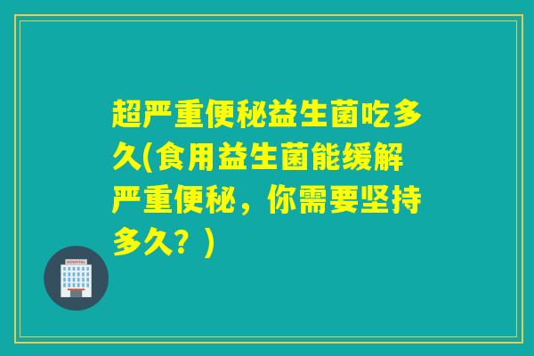 超严重便秘益生菌吃多久(食用益生菌能缓解严重便秘，你需要坚持多久？)