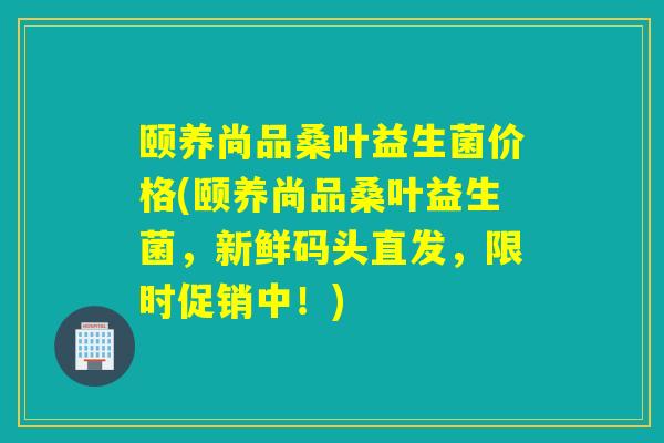 颐养尚品桑叶益生菌价格(颐养尚品桑叶益生菌，新鲜码头直发，限时促销中！)