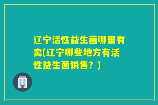 辽宁活性益生菌哪里有卖(辽宁哪些地方有活性益生菌销售？)