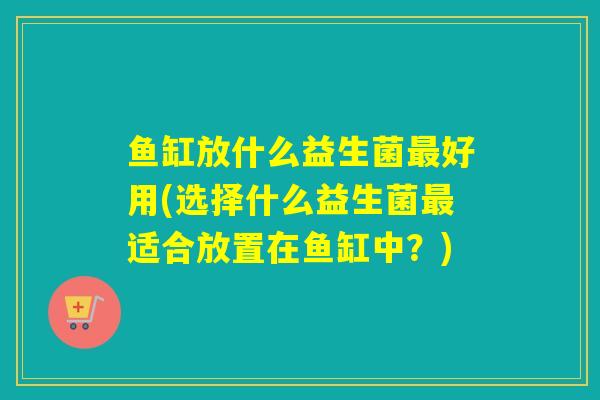 鱼缸放什么益生菌最好用(选择什么益生菌最适合放置在鱼缸中？)