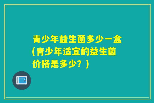 青少年益生菌多少一盒(青少年适宜的益生菌价格是多少？)