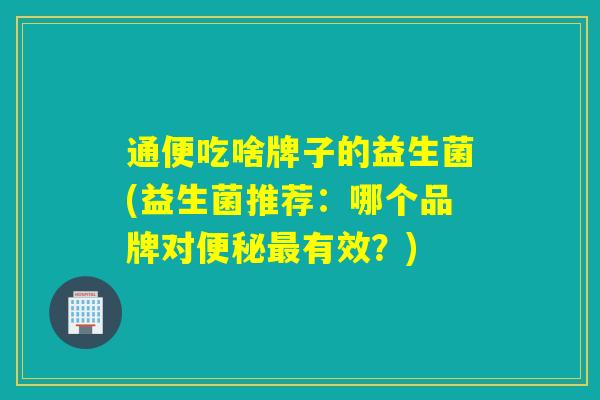通便吃啥牌子的益生菌(益生菌推荐：哪个品牌对便秘最有效？)