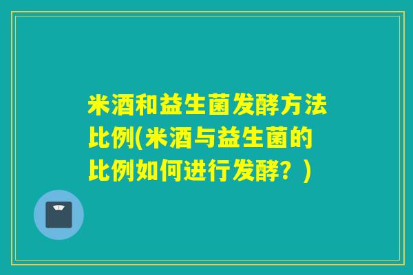 米酒和益生菌发酵方法比例(米酒与益生菌的比例如何进行发酵？)