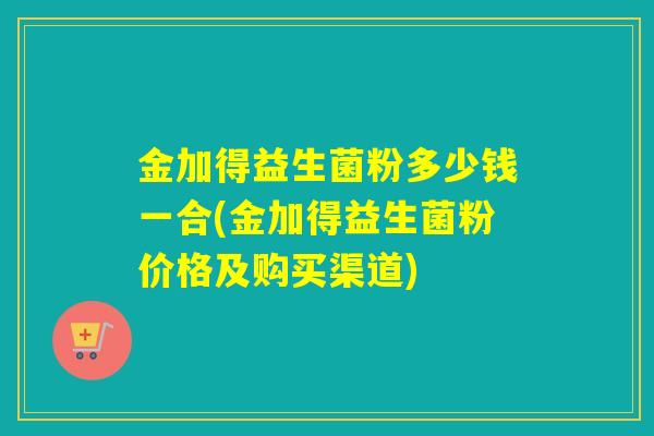 金加得益生菌粉多少钱一合(金加得益生菌粉价格及购买渠道) 金加得益生菌粉多少钱一合(金加得益生菌粉价格及购买渠道)