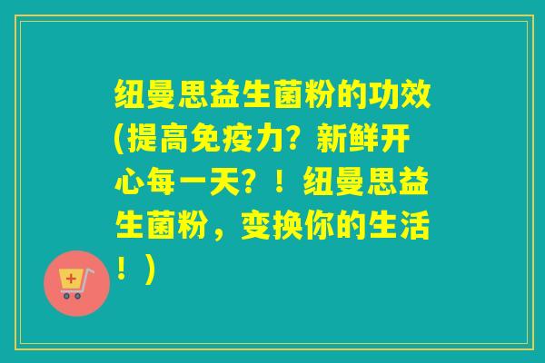 纽曼思益生菌粉的功效(提高免疫力？新鲜开心每一天？！纽曼思益生菌粉，变换你的生活！)