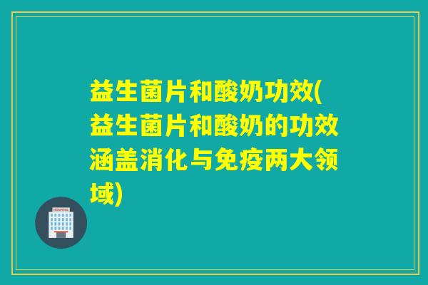益生菌片和酸奶功效(益生菌片和酸奶的功效涵盖消化与免疫两大领域)