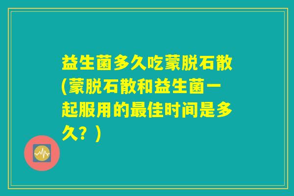 益生菌多久吃蒙脱石散(蒙脱石散和益生菌一起服用的最佳时间是多久？)