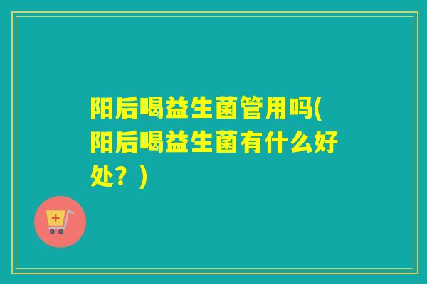 阳后喝益生菌管用吗(阳后喝益生菌有什么好处？)