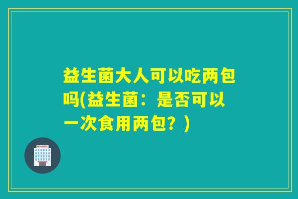益生菌大人可以吃两包吗(益生菌：是否可以一次食用两包？)
