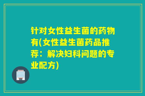 针对女性益生菌的药物有(女性益生菌药品推荐：解决妇科问题的专业配方)