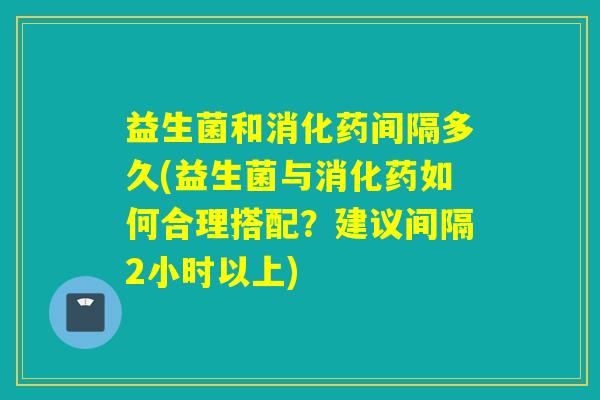 益生菌和消化药间隔多久(益生菌与消化药如何合理搭配？建议间隔2小时以上)